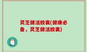 灵芝健活胶囊(健康必备，灵芝健活胶囊)