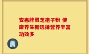 安惠牌灵芝孢子粉 健康养生新选择营养丰富功效多