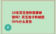 10克灵芝孢粉需要破壁吗？灵芝孢子粉破壁99%什么意思