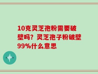 10克灵芝孢粉需要破壁吗？灵芝孢子粉破壁99%什么意思