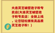 大连灵芝破壁孢子粉专卖店(大连灵芝破壁孢子粉专卖店：全新上线，让您轻松拥有高品质灵芝孢子粉！)