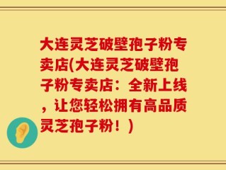 大连灵芝破壁孢子粉专卖店(大连灵芝破壁孢子粉专卖店：全新上线，让您轻松拥有高品质灵芝孢子粉！)