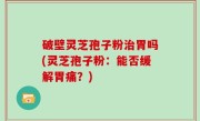 破壁灵芝孢子粉治胃吗(灵芝孢子粉：能否缓解胃痛？)