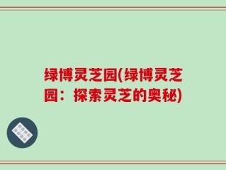 绿博灵芝园(绿博灵芝园：探索灵芝的奥秘)