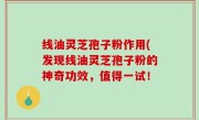 线油灵芝孢子粉作用(发现线油灵芝孢子粉的神奇功效，值得一试！