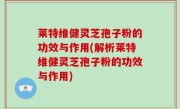 莱特维健灵芝孢子粉的功效与作用(解析莱特维健灵芝孢子粉的功效与作用)