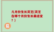 几月份生长灵芝(灵芝在哪个月份生长最适宜？)