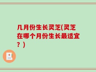 几月份生长灵芝(灵芝在哪个月份生长最适宜？)