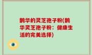 鹊华的灵芝孢子粉(鹊华灵芝孢子粉：健康生活的完美选择)