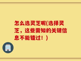 怎么选灵芝呢(选择灵芝，这些需知的关键信息不能错过！)
