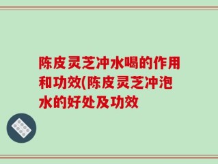 陈皮灵芝冲水喝的作用和功效(陈皮灵芝冲泡水的好处及功效