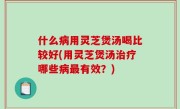 什么病用灵芝煲汤喝比较好(用灵芝煲汤治疗哪些病最有效？)