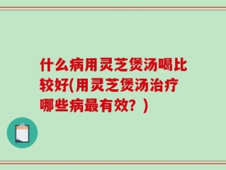 什么病用灵芝煲汤喝比较好(用灵芝煲汤治疗哪些病最有效？)