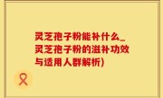 灵芝孢子粉能补什么_灵芝孢子粉的滋补功效与适用人群解析)