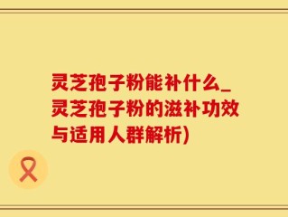 灵芝孢子粉能补什么_灵芝孢子粉的滋补功效与适用人群解析)