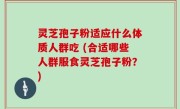 灵芝孢子粉适应什么体质人群吃 (合适哪些人群服食灵芝孢子粉？)