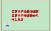 灵芝孢子粉最新破壁？灵芝孢子粉破壁99%什么意思