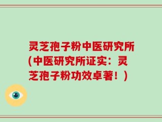 灵芝孢子粉中医研究所(中医研究所证实：灵芝孢子粉功效卓著！)