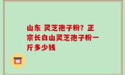 山东 灵芝孢子粉？正宗长白山灵芝孢子粉一斤多少钱