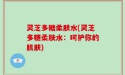 灵芝多糖柔肤水(灵芝多糖柔肤水：呵护你的肌肤)