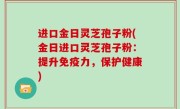 进口金日灵芝孢子粉(金日进口灵芝孢子粉：提升免疫力，保护健康)