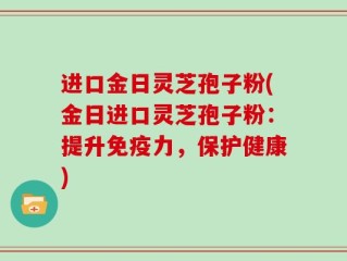 进口金日灵芝孢子粉(金日进口灵芝孢子粉：提升免疫力，保护健康)