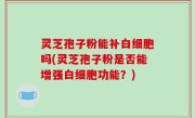 灵芝孢子粉能补白细胞吗(灵芝孢子粉是否能增强白细胞功能？)