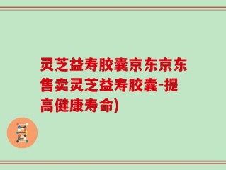 灵芝益寿胶囊京东京东售卖灵芝益寿胶囊-提高健康寿命)