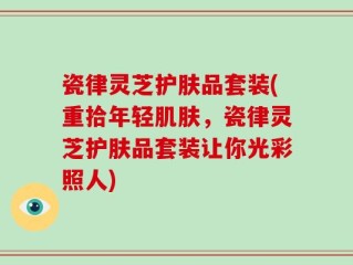 瓷律灵芝护肤品套装(重拾年轻肌肤，瓷律灵芝护肤品套装让你光彩照人)