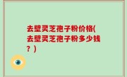 去壁灵芝孢子粉价格(去壁灵芝孢子粉多少钱？)