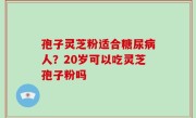 孢子灵芝粉适合糖尿病人？20岁可以吃灵芝孢子粉吗
