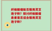 纤维腺瘤能否服用灵芝孢子粉？探讨纤维腺瘤患者是否适合服用灵芝孢子粉？