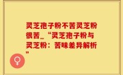 灵芝孢子粉不苦灵芝粉很苦_“灵芝孢子粉与灵芝粉：苦味差异解析”