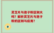 灵芝片与孢子粉区别大吗？解析灵芝片与孢子粉的区别与应用？