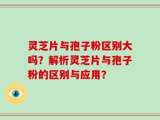 灵芝片与孢子粉区别大吗？解析灵芝片与孢子粉的区别与应用？