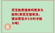 灵芝能煮猪骨吗煮多久能熟(煮灵芝猪骨汤，建议煮至少2小时才能入味)