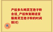 产后多久喝灵芝孢子粉合适_产后恢复期适宜服用灵芝孢子粉的时间探讨)