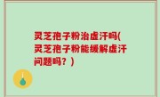 灵芝孢子粉治虚汗吗(灵芝孢子粉能缓解虚汗问题吗？)