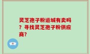 灵芝孢子粉运城有卖吗？寻找灵芝孢子粉供应商？