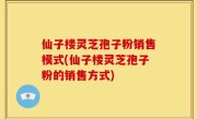 仙子楼灵芝孢子粉销售模式(仙子楼灵芝孢子粉的销售方式)