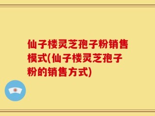 仙子楼灵芝孢子粉销售模式(仙子楼灵芝孢子粉的销售方式)