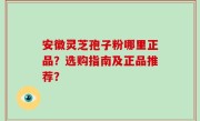 安徽灵芝孢子粉哪里正品？选购指南及正品推荐？