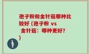 孢子粉和金针菇那种比较好 (孢子粉 vs 金针菇：哪种更好？)