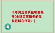 千年灵芝生长在哪里最多(全球灵芝最多的生长区域在何处？)