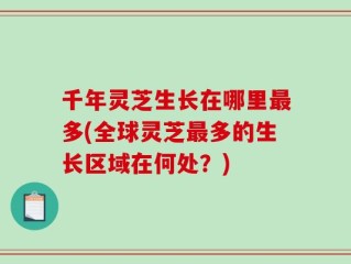 千年灵芝生长在哪里最多(全球灵芝最多的生长区域在何处？)