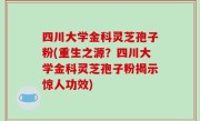 四川大学金科灵芝孢子粉(重生之源？四川大学金科灵芝孢子粉揭示惊人功效)