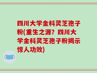 四川大学金科灵芝孢子粉(重生之源？四川大学金科灵芝孢子粉揭示惊人功效)
