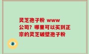 灵芝孢子粉 www 公司？哪里可以买到正宗的灵芝破壁孢子粉