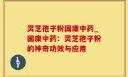 灵芝孢子粉国康中药_国康中药：灵芝孢子粉的神奇功效与应用