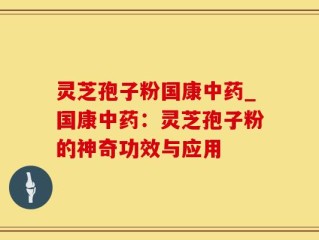 灵芝孢子粉国康中药_国康中药：灵芝孢子粉的神奇功效与应用